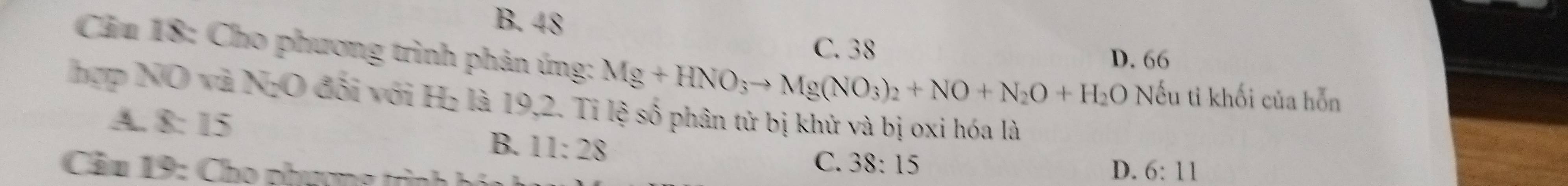 B. 48
C. 38
D. 66
Câu 18: Cho phương trình phản ứng: Mg+HNO_3to Mg(NO_3)_2+NO+N_2O+H_2O Nếu ti khối của hỗn
hợp NO và NgO đối với H₂ là 19,2. Tỉ lệ số phân tử bị khử và bị oxi hóa là
A. 8: 15 D. 6:11
B. 11:28
Cầu 19: Cho phượng trình h
C. 38:15