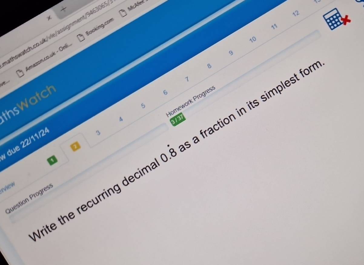 12 
11 
athswatch.co.uk/vle/assignment/9463065 McAfee 
10 
10 
Amazon.co.uk - Onilí Booking.com 
9 
8 
Ve 
7 
Homework Progres 
thsWatch
6
5
4 
3131 
due 22/11/24 
3 
a 
Vrite the recurring decima 0.dot 8 s a fraction in its simplest for 
a 
rview 
Question Progres