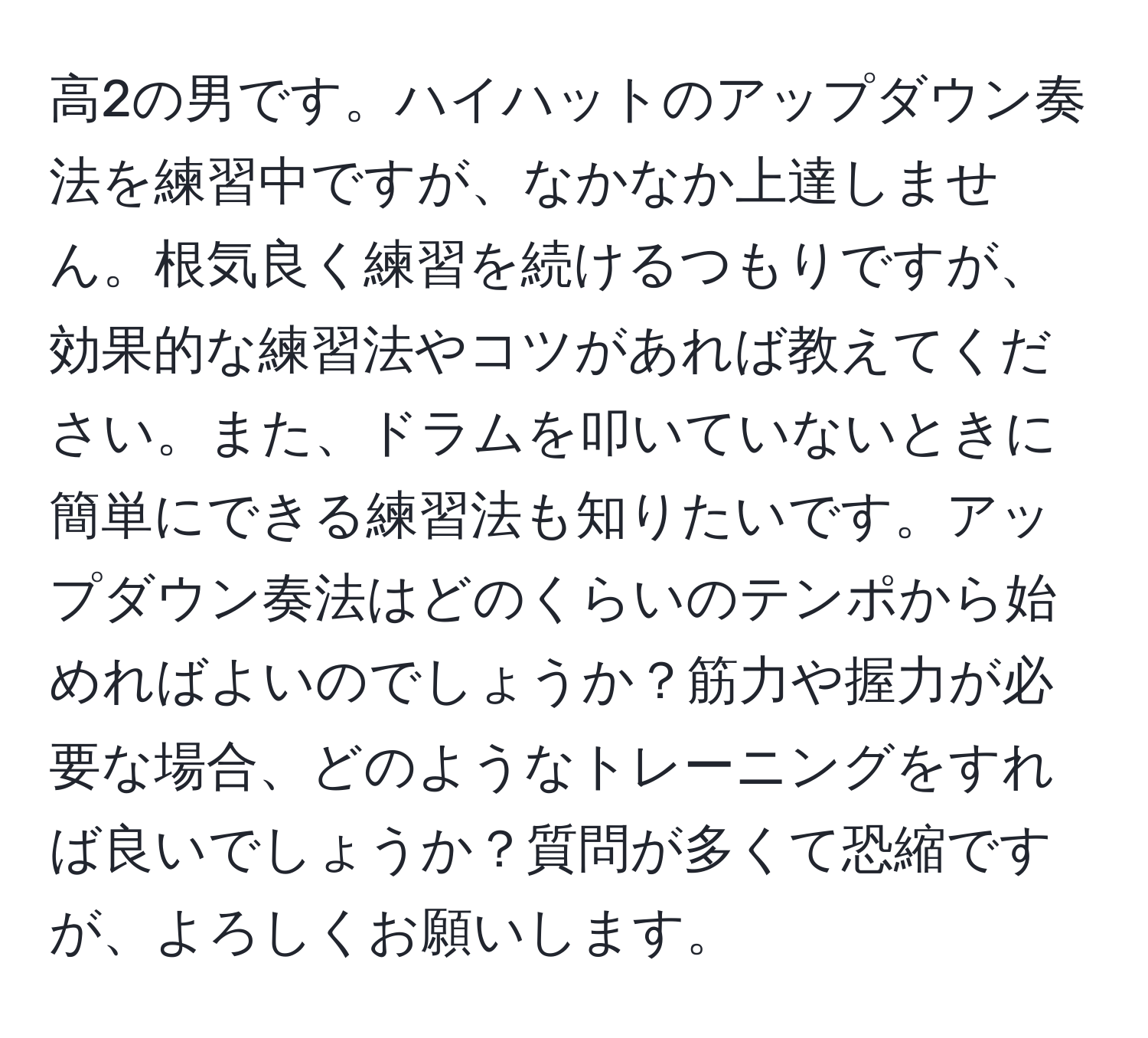 高2の男です。ハイハットのアップダウン奏法を練習中ですが、なかなか上達しません。根気良く練習を続けるつもりですが、効果的な練習法やコツがあれば教えてください。また、ドラムを叩いていないときに簡単にできる練習法も知りたいです。アップダウン奏法はどのくらいのテンポから始めればよいのでしょうか？筋力や握力が必要な場合、どのようなトレーニングをすれば良いでしょうか？質問が多くて恐縮ですが、よろしくお願いします。