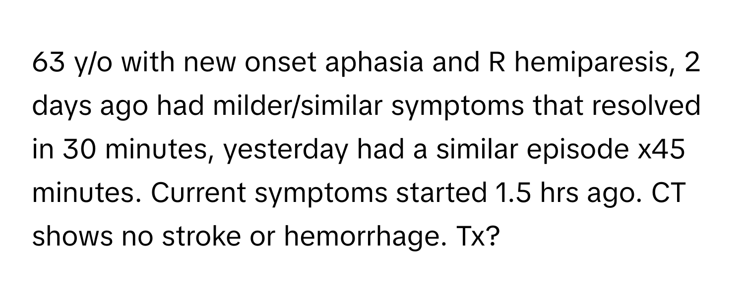 y/o with new onset aphasia and R hemiparesis, 2 days ago had milder/similar symptoms that resolved in 30 minutes, yesterday had a similar episode x45 minutes. Current symptoms started 1.5 hrs ago. CT shows no stroke or hemorrhage. Tx?