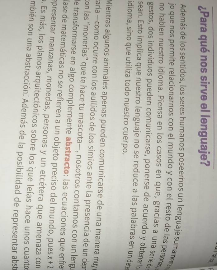 UI falsa 
¿Para qué nos sirve el lenguaje? 
Además de los sentidos, los seres humanos poseemos un lenguaje sumamente d 
jo que nos permite relacionarnos con el mundo y con el resto de las personas, 
no hablen nuestro idioma. Piensa en los casos en que, gracias a una serie de 
gestos, dos individuos pueden comunicarse, ponerse de acuerdo y obtener lo 
sean. Esto implica que nuestro lenguaje no se reduce a las palabras en un dete 
idioma, sino que utiliza todo nuestro cuerpo. 
Mientras algunos animales apenas pueden comunicarse de una manera muy r 
taria —como ocurre con los aullidos de los simios ante la presencia de un depr 
con las “monerías” que te hace tu mascota—, nosotros contamos con un lengu 
de transformarse en algo complemente abstracto: las ecuaciones que enfren 
lase de matemáticas no se refieren a un objeto preciso del mundo, pues x+2
epresentar manzanas, monedas, personas y un etcétera que amenaza con 
o. Es más, los planos arquitectónicos sobre los que leías hace unos cuanto 
mbién son una abstracción: Además de la posibilidad de representar abst