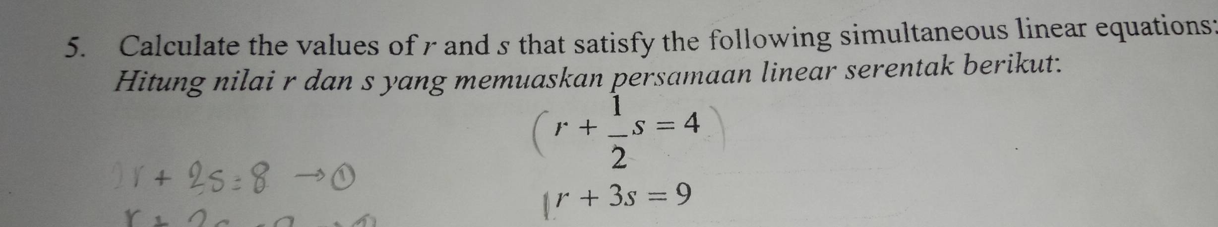 Calculate the values of r and s that satisfy the following simultaneous linear equations 
Hitung nilai r dan s yang memuaskan persamaan linear serentak berikut.
(r+ 1/2 s=4
|r+3s=9