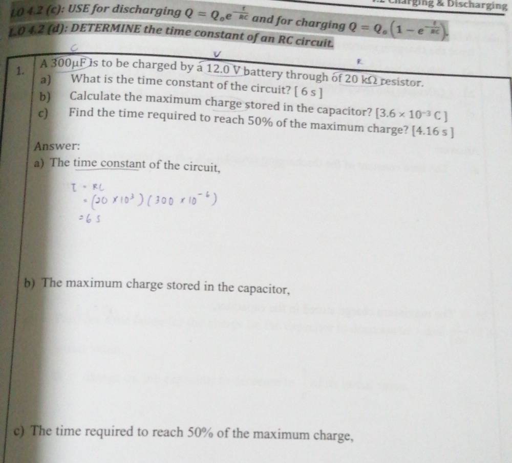 harging & Discharging 
L0 4.2 (c): USE for discharging Q=Q_oe^(-frac t)RC and for charging Q=Q_o(1-e^(-frac f)RC).
1.0 4.2 (d): DETERMINE the time constant of an RC circuit. 
C
V
R
1. 
A 300μF is to be charged by a 12.0 V battery through of 20 kΩ resistor. 
a) What is the time constant of the circuit? a | 6 s ]
b) Calculate the maximum charge stored in the capacitor? [3.6* 10^(-3)C]
c) Find the time required to reach 50% of the maximum charge? [4.16s]
Answer: 
a) The time constant of the circuit, 
b) The maximum charge stored in the capacitor, 
c) The time required to reach 50% of the maximum charge,