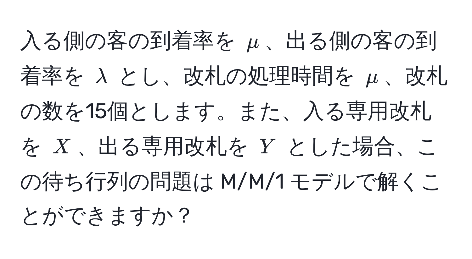 入る側の客の到着率を $mu$、出る側の客の到着率を $lambda$ とし、改札の処理時間を $mu$、改札の数を15個とします。また、入る専用改札を $X$、出る専用改札を $Y$ とした場合、この待ち行列の問題は M/M/1 モデルで解くことができますか？