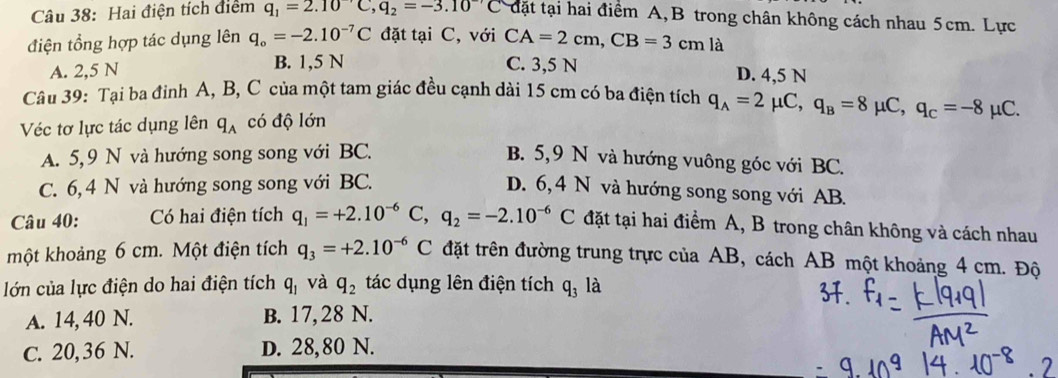 Hai điện tích điểm q_1=2.10^-C, q_2=-3.10^(-7)C đặt tại hai điểm A, B trong chân không cách nhau 5cm. Lực
điện tổng hợp tác dụng lên q_o=-2.10^(-7)C đặt tại C, với CA=2cm, CB=3cm là
A. 2,5 N B. 1,5 N C. 3,5 N D. 4,5 N
Câu 39: Tại ba đỉnh A, B, C của một tam giác đều cạnh dài 15 cm có ba điện tích q_A=2mu C, q_B=8mu C, q_C=-8mu C. 
Véc tơ lực tác dụng lên q_A có độ lớn
A. 5, 9 N và hướng song song với BC.
B. 5, 9 N và hướng vuông góc với BC.
C. 6, 4 N và hướng song song với BC.
D. 6, 4 N và hướng song song với AB.
Câu 40: Có hai điện tích q_1=+2.10^(-6) C, q_2=-2.10^(-6)C đặt tại hai điểm A, B trong chân không và cách nhau
một khoảng 6 cm. Một điện tích q_3=+2.10^(-6)C đặt trên đường trung trực của AB, cách AB một khoảng 4 cm. Độ
lớn của lực điện do hai điện tích q_1 và q_2 tác dụng lên điện tích q_3 là
A. 14, 40 N. B. 17,28 N.
C. 20,36 N. D. 28,80 N.