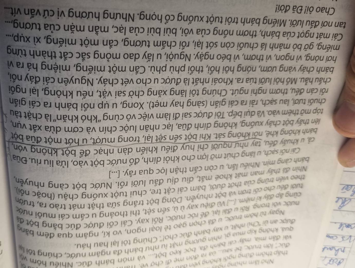 Nhó lăm những ngày
thấp thôm đứng ngối không yên đau
đúc'', lớn trước, bé sau... ủa ra đón mẹ đi chợ vẽ. 11
aot
I
vài đẫn mía, máy cái bánh đa, bọc kẹo bột,... và món bánh đúc. Nhiều hôm vậi
guá, không kịp mua gì, nhìn gương mặt lu như bánh đa ngâm nước, chúng tối lại
được an ủi ''Chù nhật, u xay bánh đúc cho!''. Chúng tôi lại hau háu.
Ngay từ hôm trước, u đã chọn gạo tẻ loại ngon, vo kĩ, ngâm qua đêm bằng
nước với trong. Rồi u đãi lại, để róc nước. Rồi xay. Cái cối được đúc bằng bột đá
cũng áp đẩy kỉ niệm. [...] Vũ điệu xay ù ù, sền sệt, thi thoảng u cầm cái muôi nước
đưới đều cho cối trơn và bột nhuyễn. Dòng bột trắng sữa thật mát trào ra, trườn
theo viền trũng của thớt dưới, bám cái cật tre, chui tuột xuống chậu (hoặc nổi),
Nhìn đã thấy man mát khoé mắt, dìu dịu đầu lưỡi rồi. Nước bột càng nhuyễn,
bánh càng mịn. Nhiều lần, u còn cẩn thận lọc qua rây. [...]
Cái nổi sạch, u láng chút mỡ lợn cho khỏi dính, đổ nước bột vào, lửa liu riu. Đũa
cả, u khuẩy đều, tay như người chỉ huy điều khiển dàn nhạc để bột không vón,
khánh không khê, nối không sát. Khi bột sền sệt lại, trong mượt, u hớt một đũa bột
liên thấy bột chảy xuống, không dính đũa, lạc nhân luộc chín và cơm dừa xắt vụn,
tóp mỡ thêm vào. Và dụi bếp. Tôi được sai đi làm việc vô cùng “khó khăn” là chặt tàu
chuối tươi, lau sạch, rải ra cái giần (sàng hay mẹt). Xong, u ụp nồi bánh ra cái giần
crối cán đếu, thơm nghi ngút. Chúng tôi lăng xăng chờ sai vặt, nếu không, lại ngồi
chẩu hẫu. Mồ hôi lưỡi túa ra. Khoái nhất là được u cho vét cháy. Nguyên cái đáy nổi,
bánh cháy vàng ươm, nóng hôi hổi, thổi phù phù. Cắn một miếng, miệng há ra vì
hơi nóng, vì ngon, vì thơm, vì béo ngậy. Nguội, u lấy dao mỏng sắc cắt thành từng
miếng, gỡ bỏ mảnh lá chuối còn sót lại, rồi chấm tương, cắn một miếng, xì xụp,...
Cái mát ngọt của bánh, thơm nồng của vôi, bùi bùi của lạc, mằn mặn của tương,...
tan nơi đầu lưỡi. Miếng bánh trôi tuột xuống cổ họng. Nhưng hương vị cứ vấn vít....
Chao ôi! Đã đời!