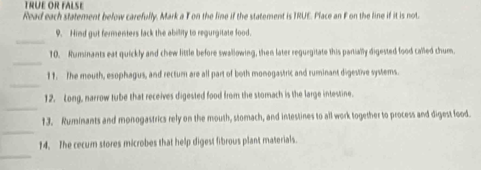 TRÜE OR FALSE 
Read each statement below carefully. Mark a T on the line if the statement is TRUE. Place an F on the line if it is not. 
_ 
9. Hind gut fermenters lack the ability to regurgitate food. 
_ 
10. Ruminants eat quickly and chew little before swallowing, then later regurgitate this partially digested food called chum. 
_ 
11. The mouth, esophagus, and rectur are all part of both monogastric and ruminant digestive systems. 
_ 
12. Long, narrow tube that receives digested food from the stomach is the large intestine. 
_ 
13. Ruminants and monogastrics rely on the mouth, stomach, and intestines to all work together to process and digest food. 
_ 
14. The cecum stores microbes that help digest fibrous plant materials.