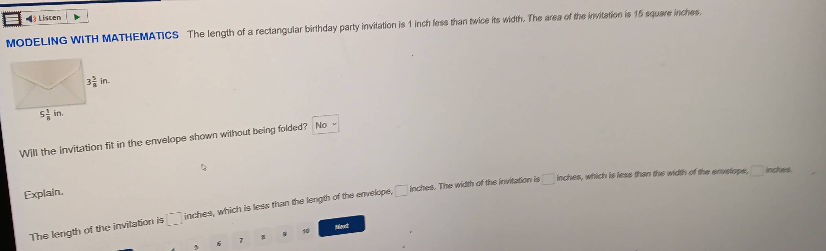 ◢ Listen
MODELING WITH MATHEMATICS The length of a rectangular birthday party invitation is 1 inch less than twice its width. The area of the invitation is 15 square inches,
Will the invitation fit in the envelope shown without being folded? No
Explain.
The length of the invitation is □ inches, which is less than the length of the envelope, □ inches. The width of the invitation is
□ inches es, which is less than the width of the envelope, □ in ches
Next
5 6 7 B 10