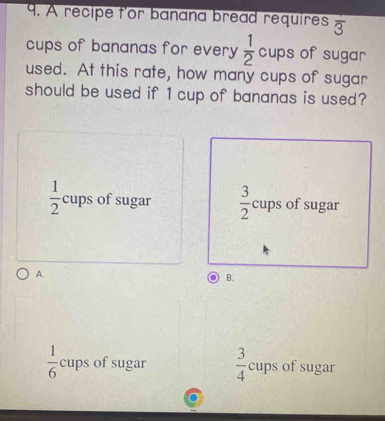 A recipe for banana bread requires frac 3
cups of bananas for every  1/2  cups of sugar
used. At this rate, how many cups of sugar
should be used if 1 cup of bananas is used?
 1/2  cups of sugar  3/2  cups of sugar
A.
B.
 1/6  cups of sugar  3/4  cups of sugar