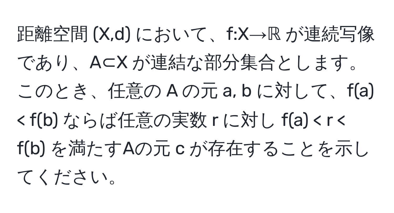 距離空間 (X,d) において、f:X→ℝ が連続写像であり、A⊂X が連結な部分集合とします。このとき、任意の A の元 a, b に対して、f(a) < f(b) ならば任意の実数 r に対し f(a) < r < f(b) を満たすAの元 c が存在することを示してください。