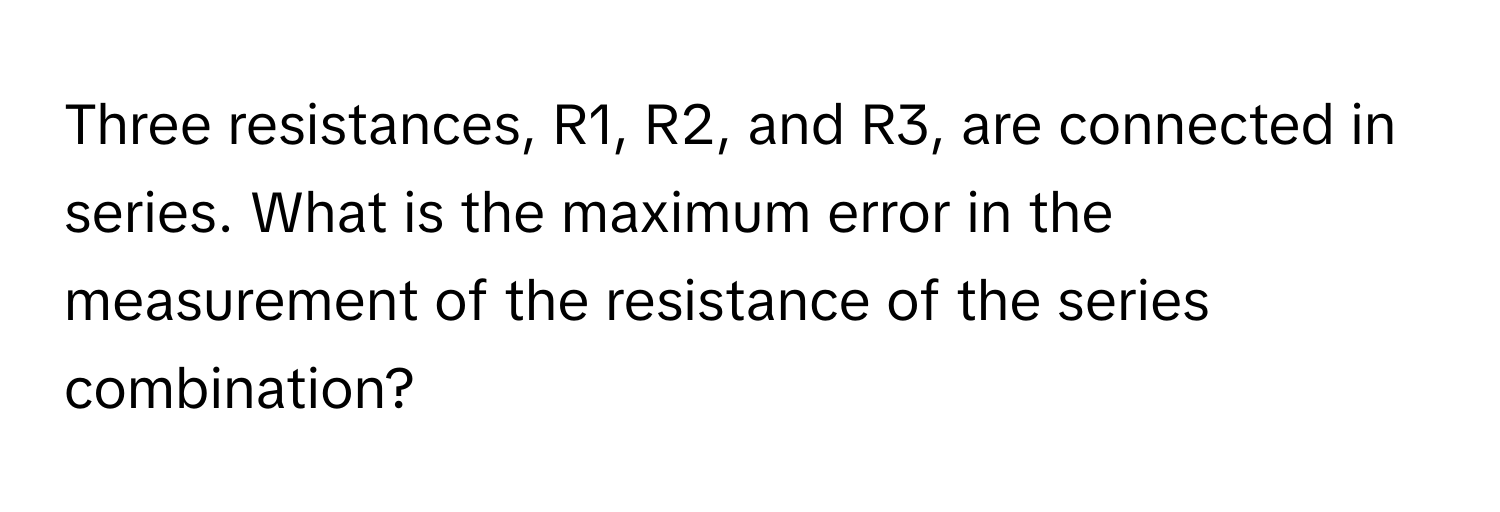 Three resistances, R1, R2, and R3, are connected in series. What is the maximum error in the measurement of the resistance of the series combination?