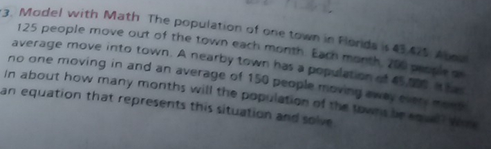 Model with Math The population of one town in Flords is 43 475. Aboa
125 people move out of the town each month. Each month, 200 prople g 
average move into town. A nearby town has a population of 65,00 t he 
no one moving in and an average of 150 people moving away every mont 
In about how many months will the population of the towns be squel? Wh 
an equation that represents this situation and solve