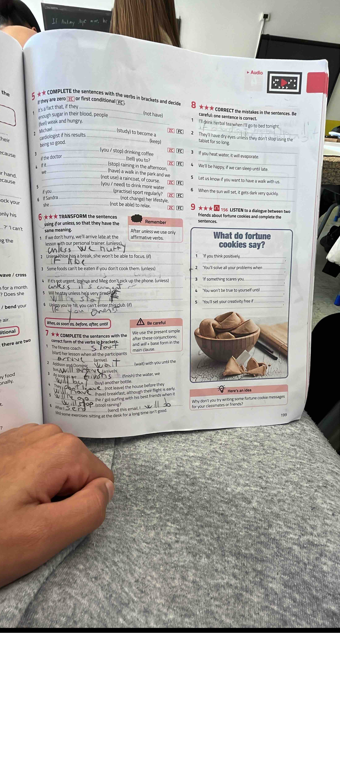 the 5 ★★ COMPLETE the sentences with the verbs in brackets and decide
f they are zero [ZC] or first conditional (FC ★★★ CORRECT the mistakes in the sentences. Be
1 It's a fact that, if they_
enough sugar in their blood, people_
(not have) careful; one sentence is correct.
(feel) weak and hungry.
_
1 I'll drink herbal tea when I'll go to bed tonight
1 Michae_
(study) to become a 2C] [FC 2 They'll have dry eyes unless they don't stop using the
cardiologist if his results ._
_
_
being so good.
(keep) tablet for so long
(you / stop) drinking coffee ZC] [FC] 3 If you heat water, it will evaporate
ecause
if the doctor_
.... (tell) you to? ZC FC_
A If it_
_ (stop) raining in the afternoon 4  We'll be happy, if we can sleep until late
.. (have) a walk in the park and we_
r hand
_.. (not use) a raincoat, of course. ZC] [FC 5 Let us know if you want to have a walk with us.
écause 5_
_.. (you / need) to drink more water 6 When the sun will set, it gets dark very quickly.
(practise) sport regularly? ZC FC
_
_§ f Sandra_
. (not change) her lifestyle_
ock your
(not be able) to relax. ★★★  156 LISTEN to a dialogue between two
friends about fortune cookies and complete the
only his 6 ★★★ TRANSFORM the sentences Remember sentences.
using if or unless, so that they have the
same meaning
... ?' 'I can't After unless we use only What do fortune
1 If we don't hurry, we'll arrive late at the affirmative verbs.
g the cookies say?
lesson with our personal trainer. (unless)
_
_
3 Some foods can't be eaten if you don't cook them. (unless)
4 If it's not urgent, Joshua and Meg don't pick up the phone. (unless)
for a month
? Does she 5 Will he stay unless he's very tired?
_
/ bend your 5 'You'll set your creativity free if 
air. When, as soon as, before, after, until
litional 7 ★★ COMPLETE the sentences with the
We use the present simple
there are two correct form of the verbs in brackets. and will+ base form in the
The fitness coach ..
(start) her lesson when all the participants main clause.
BNV(
Addison and Domi
(wait) with you until the
bus△vI 2   (arrive):
y food 
is soop as we __ L o h s___ (finish) the water, we
onally.
_ (not leave) the house before they
Will NS√_ (have) breakfast, although their flight is early. Ý Here's an idea
ovo __ (he / go) surfing with his best friends when it
3 1oP (stop) raining?
(do) some exercises: sitting at the desk for a long time isn't good. for your classmates of he some fortune cookie messages