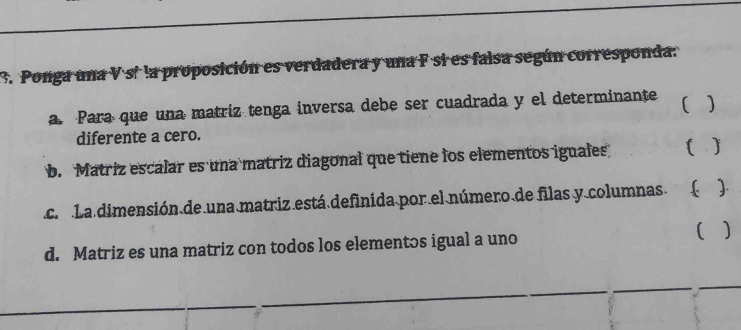 Ponga una V sí la proposición es verdadera y una F si es falsa según corresponda. 
a. Para que una matriz tenga inversa debe ser cuadrada y el determinante 【 1 
diferente a cero. 
b. Matriz escalar es una matriz diagonal que tiene los elementos iguales  ) 
c. La dimensión de una matriz está definida por el número de filas y columnas. ( ). 
d. Matriz es una matriz con todos los elementos igual a uno 
)