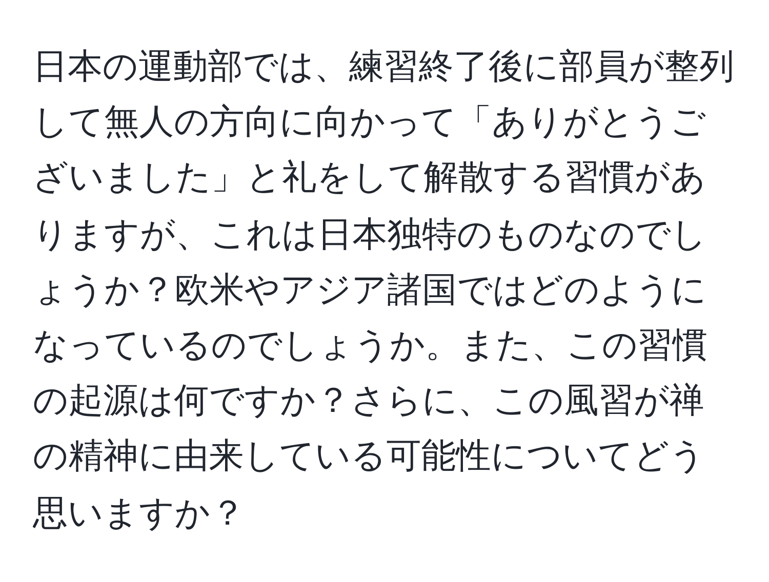 日本の運動部では、練習終了後に部員が整列して無人の方向に向かって「ありがとうございました」と礼をして解散する習慣がありますが、これは日本独特のものなのでしょうか？欧米やアジア諸国ではどのようになっているのでしょうか。また、この習慣の起源は何ですか？さらに、この風習が禅の精神に由来している可能性についてどう思いますか？