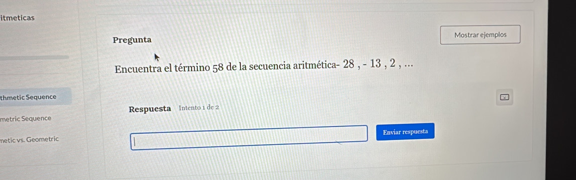 itmeticas 
Pregunta Mostrar ejemplos 
Encuentra el término 58 de la secuencia aritmética - 28 , - 13 , 2 , ... 
thmetic Sequence 
metric Sequence Respuesta Intento 1 de 2
metic vs. Geometric Enviar respuesta