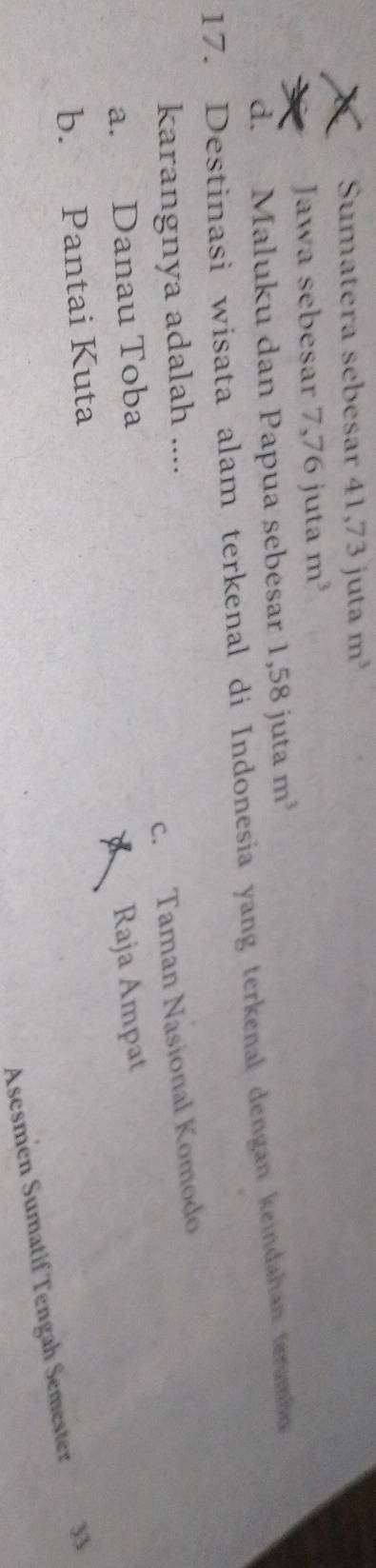 Sumatera sebesar 41,73 juta m^3
Jawa sebesar 7, 76ju ta m^3
d. Maluku dan Papua sebesar 1,58 juta m^3
17. Destinasi wisata alam terkenal di Indonesia yang terkenal dengan keindahan terumb
c. Taman Nasional Komodo
karangnya adalah ....
a. Danau Toba
Raja Ampat
b. Pantai Kuta
Asesmen Sumatif Tengah Semester 33