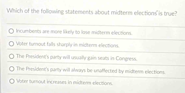 Which of the following statements about midterm elections is true?
Incumbents are more likely to lose midterm elections.
Voter turnout falls sharply in midterm elections.
The President's party will usually gain seats in Congress.
The President's party will always be unaffected by midterm elections.
Voter turnout increases in midterm elections.