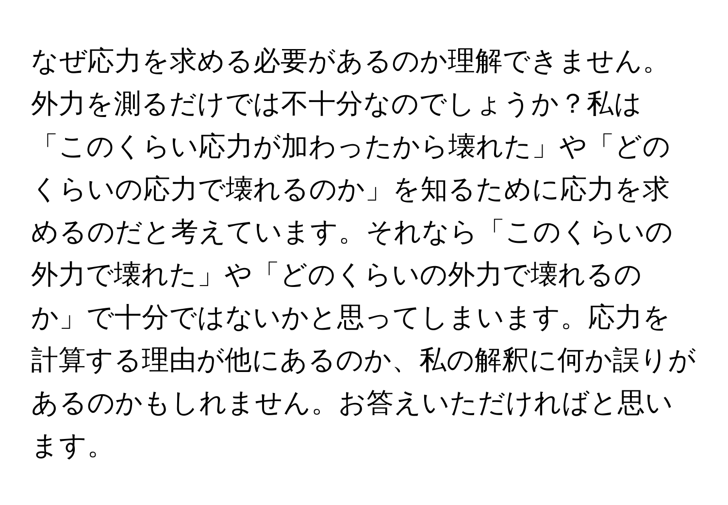 なぜ応力を求める必要があるのか理解できません。外力を測るだけでは不十分なのでしょうか？私は「このくらい応力が加わったから壊れた」や「どのくらいの応力で壊れるのか」を知るために応力を求めるのだと考えています。それなら「このくらいの外力で壊れた」や「どのくらいの外力で壊れるのか」で十分ではないかと思ってしまいます。応力を計算する理由が他にあるのか、私の解釈に何か誤りがあるのかもしれません。お答えいただければと思います。