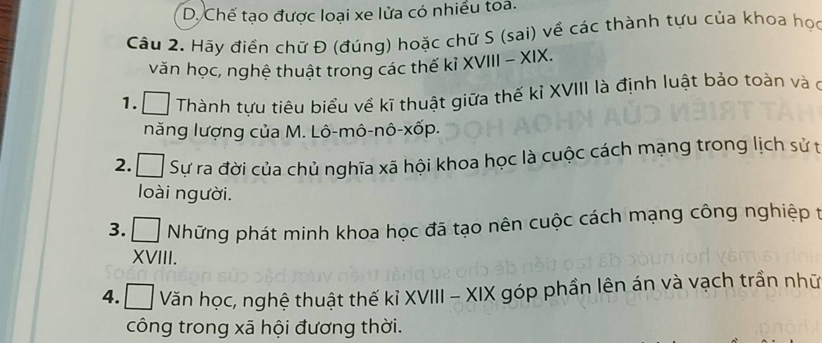 D. Chế tạo được loại xe lửa có nhiều toa.
Câu 2. Hãy điền chữ Đ (đúng) hoặc chữ S (sai) về các thành tựu của khoa học
văn học, nghệ thuật trong các thế kỉ XVIII - XIX.
1. Thành tựu tiêu biểu về kĩ thuật giữa thế kỉ XVIII là định luật bảo toàn và ở
năng lượng của M. Lô-mô-nô-xốp.
2. Á Sự ra đời của chủ nghĩa xã hội khoa học là cuộc cách mạng trong lịch sử t
loài người.
3. C Đ Những phát minh khoa học đã tạo nên cuộc cách mạng công nghiệp t
XVIII.
4. □ Văn học, nghệ thuật thế kỉ XVIII - XIX góp phần lên án và vạch trần nhữ
công trong xã hội đương thời.