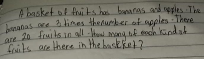 A basket of fruits has bananas and apples. The 
bananas are 3 times thenumber of apples.There 
are 20 fruits in all. How many of each kind of 
fruits are there in the baskker?