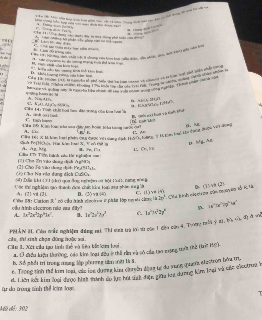 Cầu Hhi Một hỗn hợp kim loại gồm bac, sái và kêm. Dung dịch nào sau đây có thở dùng đề loại bộ sắt và
kêm trong hỗn hợp nếu với mục địch thu được bạc?
A、 Dung dịch ZnSO
C. Dung dịch FeCl₂
B. Dung dịch CuSO₄
D. Dung dịch HCl
Câu 11: Ứng dụng nào dưới đây là ứng dụng phổ biển của đồng?
A. Làm những bộ phận cây ghép vào cơ thể người
Thủy B. Làm lõi đây điện
C. Chế tạo thân máy bay siêu nhanh.
D. Làm đồ trang sức
tim loạ  Câu 12: Những tính chất vật lí chung của kim loại (dẫn điện, dẫn nhiệt, đẻo, ảnh kim) gây nên bởi
h do l A. các electron tự đo trong mạng tinh thể kim loại
B. tính chất của kim loại.
a C. kiểu cầu tạo mạng tinh thể kim loại.
CAu 13: Nhôm (Al) là nguyên tổ phổ biển thứ ba (sau oxyen và silicon) và là kim loại phố biển nhất trong
D. khối lượng riêng của kim loại
vô Trải Đất, Nhôm chiếm khoảng 17% khổi lớp rằn của Trái Đất. Trong tự nhiên, quặng chính chứa nhôm là
th
bauxite và quặng này là nguyên liệu chính đễ sản xuất nhôm trong công nghiệp. Thành phần chính của
tim
quặng bauxite là
ai A. Na_3AIF_6. Al_2O_3.2H_2O. KAl(SO_4)_2.12H_2O.
B.
a C. K_2O.Al_2O_3.6SiO_2
D.
uA
Câu 14: Tính chất hoá học đặc trưng của kim loại là
A. tính oxi hoá.
B. tính oxi hoá và tính khử.
C. tính bazσ.
D. tính khử.
Cầu 15: Kim loại nào sau đây tan hoàn toàn trong nước dư?
D. Ag.
A. Cu. C. Au.
Câu 16: x là kim loại phản ứng được với dung dịch H_2SO_4 loãng, Y là kim loại tác dụng được với dung
B. K.
AB
djch F a (NO_3). Hai kim loại X, Y có thể là
D. Mg,A
A. Ag, Mg B. Fe, Cu.
C. Cu, Fe.
Câu 17: Tiến hành các thí nghiệm sau:
(1) Cho Zn vào dung dịch AgNO_3.
(2) Cho Fe vào dung dịch Fe_2(SO_4)_3.
(3) Cho Na vào dung dịch CuSO_4.
(4) Dẫn khí CO *  ( dư ) qua ống nghiệm có bột CuO, nung nóng.
Các thí nghiệm tạo thành đơn chất kim loại sau phản ứng là D. (1) va(2).
A. (2) và (3). B. (3) va (4).
C. (1) và (4).
Câu 18: Cation R^+ * có cầu hình electron ở phân lớp ngoài cùng là 2p^6. Cấu hình electron của nguyên tố R là
cầu hình electron nào sau đây? D. 1s^22s^22p^63s^2.
A. 1s^22s^22p^63s^1. B. 1s^22s^22p^5.
C. 1s^22s^22p^6.
PHÀN II. Câu trắc nghiệm đúng sai. Thí sinh trả lời từ câu 1 đến câu 4. Trong mỗi ya),b),c) , d) ở mwidehat Q
câu, thí sinh chọn đúng hoặc sai.
Câu 1. Xét cấu tạo tinh thể và liên kết kim loại.
a. Ở điều kiện thường, các kim loại đều ở thể rắn và có cấu tạo mạng tinh thể (trừ Hg).
b. Số phối trí trong mạng lập phương tâm mặt là 8.
c. Trong tinh thể kim loại, các ion dương kim chuyển động tự do xung quanh electron hóa trị.
d. Liên kết kim loại được hình thành do lực hút tĩnh điện giữa ion dương kim loại và các electron h
tự do trong tinh thể kim loại.
T
Mã đề: 302