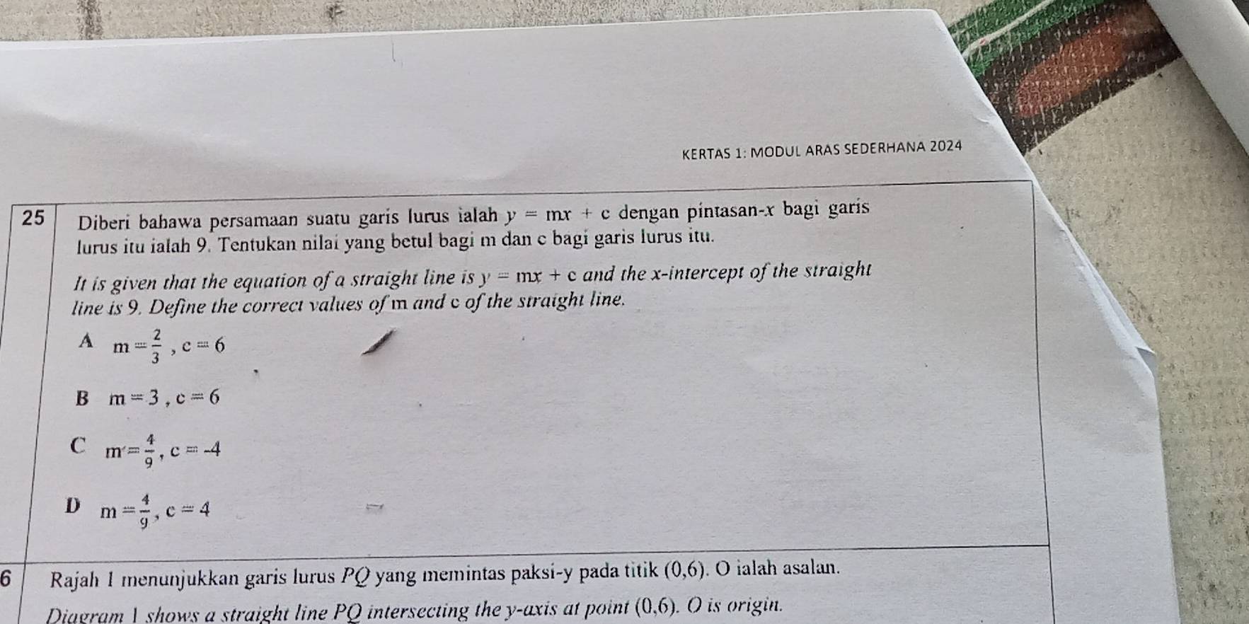 KERTAS 1: MODUL ARAS SEDERHANA 2024
25 Diberi bahawa persamaan suatu garis lurus ialah y=mx+c dengan pintasan- x bagi garís
lurus itu ialah 9. Tentukan nilai yang betul bagi m dan c bagi garis lurus itu.
It is given that the equation of a straight line is y=mx+c and the x-intercept of the straight
line is 9. Define the correct values of m and c of the straight line.
A m= 2/3 , c=6
B m=3, c=6
C m= 4/9 , c=-4
D m= 4/9 , c=4
6 Rajah 1 menunjukkan garis lurus PQ yang memintas paksi- y pada titik (0,6). O ialah asalan.
Diagram | shows a straight line PQ intersecting the y-axis at point (0,6). O is origin.