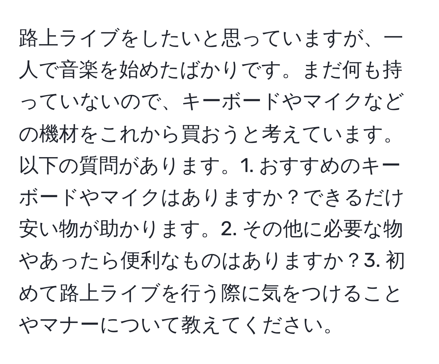 路上ライブをしたいと思っていますが、一人で音楽を始めたばかりです。まだ何も持っていないので、キーボードやマイクなどの機材をこれから買おうと考えています。以下の質問があります。1. おすすめのキーボードやマイクはありますか？できるだけ安い物が助かります。2. その他に必要な物やあったら便利なものはありますか？3. 初めて路上ライブを行う際に気をつけることやマナーについて教えてください。