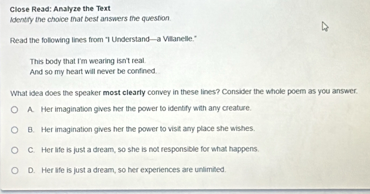 Close Read: Analyze the Text
Identify the choice that best answers the question.
Read the following lines from "I Understand—a Villanelle.”
This body that I'm wearing isn't real.
And so my heart will never be confined,
What idea does the speaker most clearly convey in these lines? Consider the whole poem as you answer.
A. Her imagination gives her the power to identify with any creature.
B. Her imagination gives her the power to visit any place she wishes.
C. Her life is just a dream, so she is not responsible for what happens.
D. Her life is just a dream, so her experiences are unlimited.