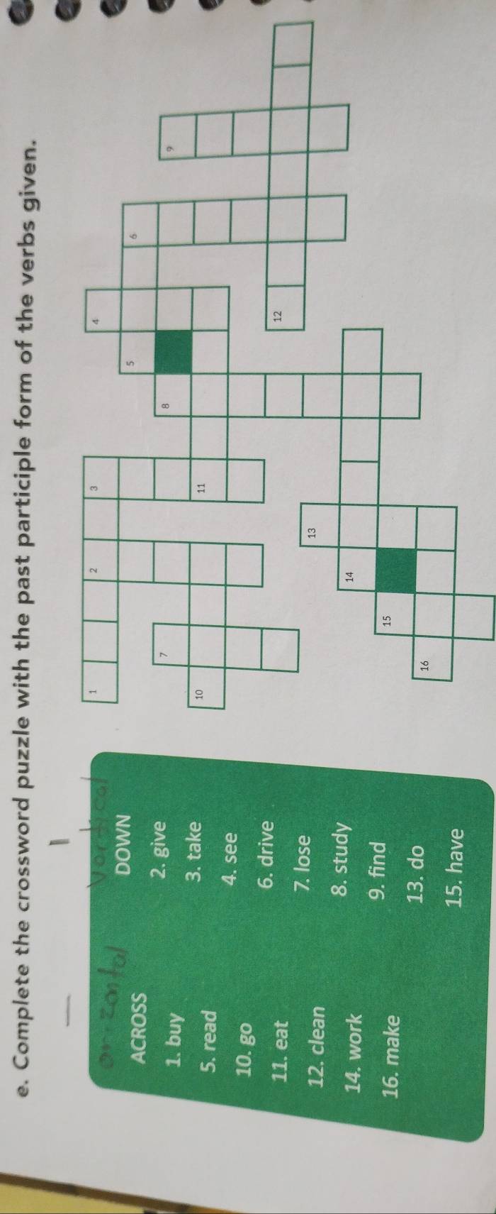 Complete the crossword puzzle with the past participle form of the verbs given. 
DOWN 
ACROSS 
2. give 
1. buy 
3. take 
5. read 
4. see 
10. go 
6. drive 
11. eat 
7. lose 
12. clean 
14. work 
8. study 
9. find 
16. make 
13. do 
15. have