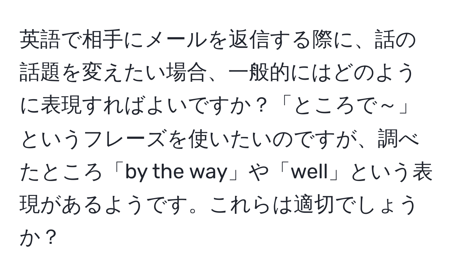 英語で相手にメールを返信する際に、話の話題を変えたい場合、一般的にはどのように表現すればよいですか？「ところで～」というフレーズを使いたいのですが、調べたところ「by the way」や「well」という表現があるようです。これらは適切でしょうか？