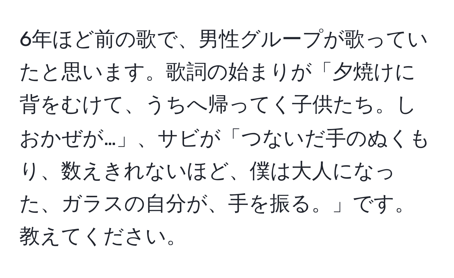 6年ほど前の歌で、男性グループが歌っていたと思います。歌詞の始まりが「夕焼けに背をむけて、うちへ帰ってく子供たち。しおかぜが…」、サビが「つないだ手のぬくもり、数えきれないほど、僕は大人になった、ガラスの自分が、手を振る。」です。教えてください。