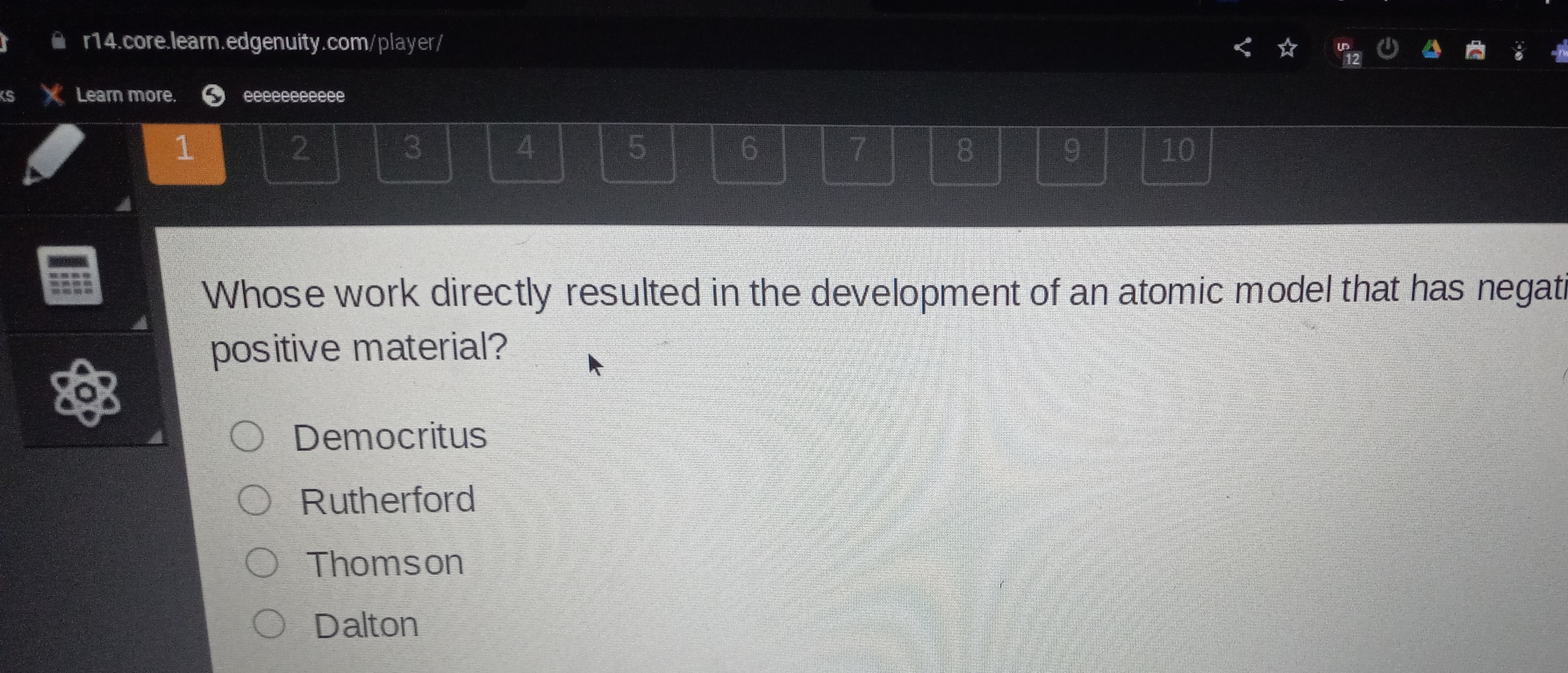 Learn more. eeeeeeeeeee
1 2 3 4 5 6 7 8 9 10
Whose work directly resulted in the development of an atomic model that has negati
positive material?
Democritus
Rutherford
Thomson
Dalton