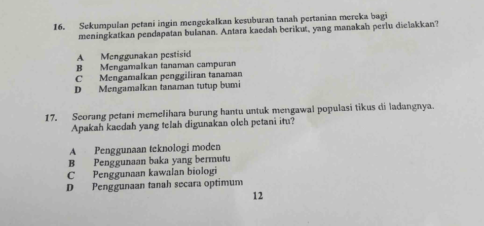 Sekumpulan petani ingin mengekalkan kesuburan tanah pertanian mereka bagi
meningkatkan pendapatan bulanan. Antara kaedah berikut, yang manakah perlu dielakkan?
A Menggunakan pestisid
B Mengamalkan tanaman campuran
C Mengamalkan penggiliran tanaman
D Mengamalkan tanaman tutup bumi
17. Seorang petani memelihara burung hantu untuk mengawal populasi tikus di ladangnya.
Apakah kaedah yang telah digunakan oleh petani itu?
A Penggunaan teknologi moden
B Penggunaan baka yang bermutu
C Penggunaan kawalan biologi
D Penggunaan tanah secara optimum
12