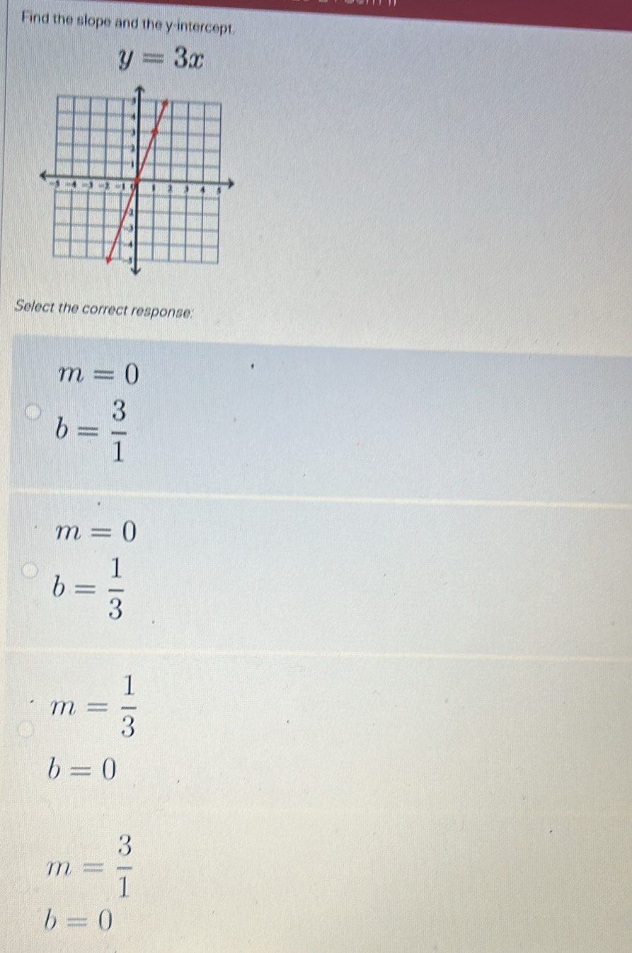 Find the slope and the y-intercept.
y=3x
Select the correct response:
m=0
b= 3/1 
m=0
b= 1/3 
m= 1/3 
b=0
m= 3/1 
b=0