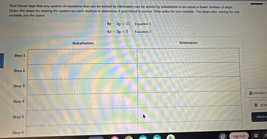 Your friend says that any system of equations that can be solved by elimination can be solved by substitution in an equal or fewer number of steps.
Order the steps for solving the system by each method to determine if your friend is correct. Only solve for one variable. The steps after solving for one
variable are the same.
8x-5y=11 Equation 1
4x-3y=5 Equation 2
ator
rap
ck 
Sign out D