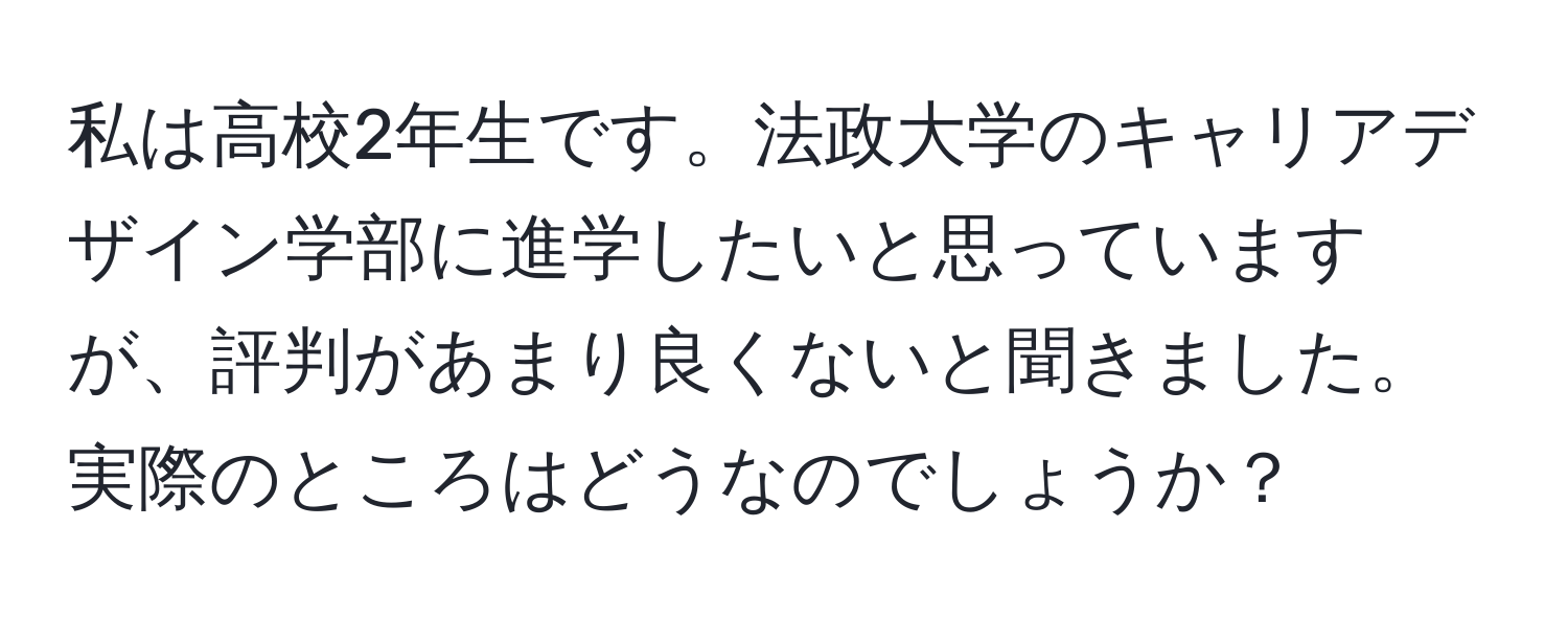 私は高校2年生です。法政大学のキャリアデザイン学部に進学したいと思っていますが、評判があまり良くないと聞きました。実際のところはどうなのでしょうか？