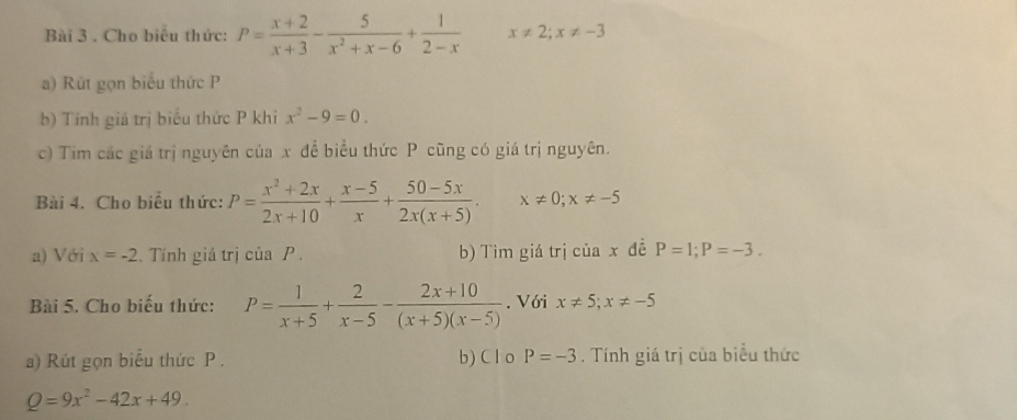 Cho biểu thức: P= (x+2)/x+3 - 5/x^2+x-6 + 1/2-x  x!= 2;x!= -3
a) Rút gọn biểu thức P
b) Tính giá trị biểu thức P khi x^2-9=0. 
c) Tim các giá trị nguyên của x để biểu thức P cũng có giá trị nguyên. 
Bài 4. Cho biểu thức: P= (x^2+2x)/2x+10 + (x-5)/x + (50-5x)/2x(x+5) . x!= 0; x!= -5
a) Với x=-2. Tính giá trị của P. b) Tìm giá trị của x đề P=1; P=-3. 
Bài 5. Cho biểu thức: P= 1/x+5 + 2/x-5 - (2x+10)/(x+5)(x-5) . Với x!= 5; x!= -5
a) Rút gọn biểu thức P. b) C l o P=-3. Tính giá trị của biểu thức
Q=9x^2-42x+49.