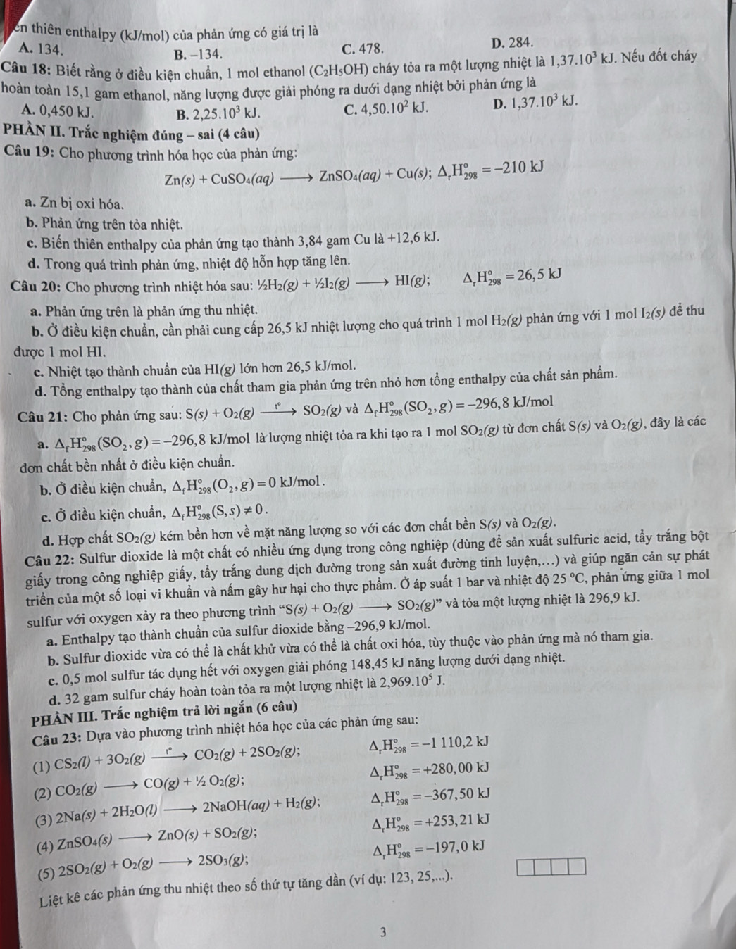 en thiên enthalpy (kJ/mol) của phản ứng có giá trị là
A. 134. B. -134.
C. 478. D. 284.
Câu 18: Biết rằng ở điều kiện chuẩn, 1 mol ethanol (C_2H_5OH) cháy tỏa ra một lượng nhiệt là 1,37.10^3kJ J. Nếu đốt cháy
hoàn toàn 15,1 gam ethanol, năng lượng được giải phóng ra dưới dạng nhiệt bởi phản ứng là
A. 0,450 kJ.
B. 2,25.10^3kJ.
C. 4,50.10^2kJ. D. 1,37.10^3kJ.
PHÀN II. Trắc nghiệm đúng - sai (4 câu)
Câu 19: Cho phương trình hóa học của phản ứng:
Zn(s)+CuSO_4(aq)to ZnSO_4(aq)+Cu(s);△ _rH_(298)°=-210kJ
a. Zn bị oxi hóa.
b. Phản ứng trên tỏa nhiệt.
c. Biến thiên enthalpy của phản ứng tạo thành 3,84 gam Cula+12,6kJ.
d. Trong quá trình phản ứng, nhiệt độ hỗn hợp tăng lên.
Câu 20: Cho phương trình nhiệt hóa sau: ^1/2(g)+1/2I[2(g)to HI(g); △ _rH_(298)°=26,5kJ
a. Phản ứng trên là phản ứng thu nhiệt. để thu
b. Ở điều kiện chuẩn, cần phải cung cấp 26,5 kJ nhiệt lượng cho quá trình 1 mol H_2(g) phản ứng với 1 mol I_2(s)
được 1 mol HI.
c. Nhiệt tạo thành chuẩn của ! . HI(g) 0 lớn hơn 26,5 kJ/mol.
d. Tổng enthalpy tạo thành của chất tham gia phản ứng trên nhỏ hơn tổng enthalpy của chất sản phẩm.
Câu 21: Cho phản ứng sau: S(s)+O_2(g)xrightarrow t°SO_2(g) và △ _fH_(298)°(SO_2,g)=-296,8kJ/mol
a. △ _fH_(298)°(SO_2,g)=-296 8 kJ/mol là lượng nhiệt tỏa ra khi tạo ra 1 mol SO_2(g) từ đơn chất S(s) và O_2(g) , đây là các
đơn chất bền nhất ở điều kiện chuẩn.
b. Ở điều kiện chuẩn, △ _fH_(298)°(O_2,g)=0 kJ/mol .
c. Ở điều kiện chuẩn, △ _fH_(298)°(S,s)!= 0.
d. Hợp chất SO_2(g) * kém bền hơn về mặt năng lượng so với các đơn chất bền S(s) và O_2(g).
Câu 22: Sulfur dioxide là một chất có nhiều ứng dụng trong công nghiệp (dùng để sản xuất sulfuric acid, tẩy trắng bột
giấy trong công nghiệp giấy, tẩy trắng dung dịch đường trong sản xuất đường tinh luyện,...) và giúp ngăn cản sự phát
triển của một số loại vi khuẩn và nấm gây hư hại cho thực phẩm. Ở áp suất 1 bar và nhiệt độ 25°C , phản ứng giữa 1 mol
sulfur với oxygen xảy ra theo phương trình “ S(s)+O_2(g)to SO_2(g)'prime  và tỏa một lượng nhiệt là 296,9 kJ.
a. Enthalpy tạo thành chuẩn của sulfur dioxide bằng -296,9 kJ/mol.
b. Sulfur dioxide vừa có thể là chất khử vừa có thể là chất oxi hóa, tùy thuộc vào phản ứng mà nó tham gia.
c. 0,5 mol sulfur tác dụng hết với oxygen giải phóng 148,45 kJ năng lượng dưới dạng nhiệt.
d. 32 gam sulfur cháy hoàn toàn tỏa ra một lượng nhiệt là 2,969.10^5J.
PHÀN III. Trắc nghiệm trả lời ngắn (6 câu)
Câu 23: Dựa vào phương trình nhiệt hóa học của các phản ứng sau:
(1) CS_2(l)+3O_2(g)xrightarrow f°CO_2(g)+2SO_2(g);
H_(298)°=-1110,2kJ^(H_(298)°=+280,00kJ
(2) CO_2)(g)to CO(g)+1/2O_2(g);
(3) 2Na(s)+2H_2O(l)to 2NaOH(aq)+H_2(g); ^ H_(298)°=-367,50kJ
(4) ZnSO_4(s)to ZnO(s)+SO_2(g);
D H_(298)°=+253,21kJ
(5) 2SO_2(g)+O_2(g)to 2SO_3(g);
H_(298)°=-197,0kJ
Liệt kê các phản ứng thu nhiệt theo số thứ tự tăng dần (ví dụ: 123, 25,...).
3