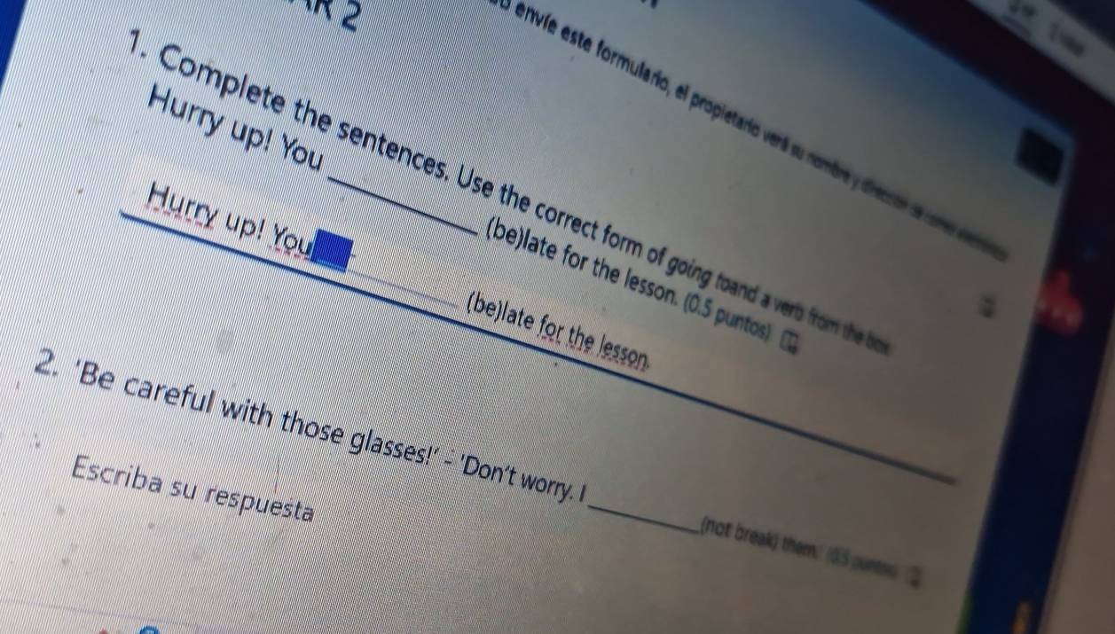 Twe 
envíe este formulario, el propietario verá su nombre y drectón d come ie 
Hurry up! You 
Complete the sentences. Use the correct form of going toand a verts from the 
Hurry up! You 
(be)late for the lesson. (0.5 puntos) 
(be)late for the lesson 
2. ‘Be careful with those glasses!' - 'Don’t worry. _(not break) them.' (0.5 punt 
Escriba su respuesta