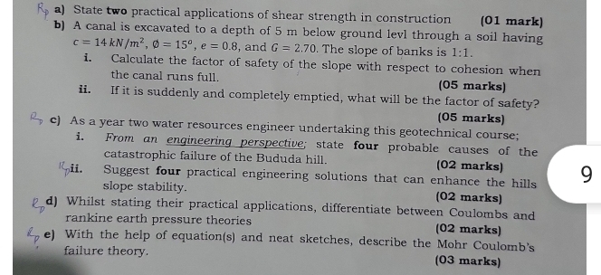 State two practical applications of shear strength in construction (01 mark) 
b) A canal is excavated to a depth of 5 m below ground levl through a soil having
c=14kN/m^2, phi =15^o, e=0.8 , and G=2.70. The slope of banks is 1:1. 
i. Calculate the factor of safety of the slope with respect to cohesion when 
the canal runs full. (05 marks) 
ii. If it is suddenly and completely emptied, what will be the factor of safety? 
(05 marks) 
c) As a year two water resources engineer undertaking this geotechnical course; 
i. From an engineering perspective; state four probable causes of the 
catastrophic failure of the Bududa hill. (02 marks) 
ii. Suggest four practical engineering solutions that can enhance the hills 9 
slope stability. (02 marks) 
d) Whilst stating their practical applications, differentiate between Coulombs and 
rankine earth pressure theories (02 marks) 
e) With the help of equation(s) and neat sketches, describe the Mohr Coulomb's 
failure theory. (03 marks)