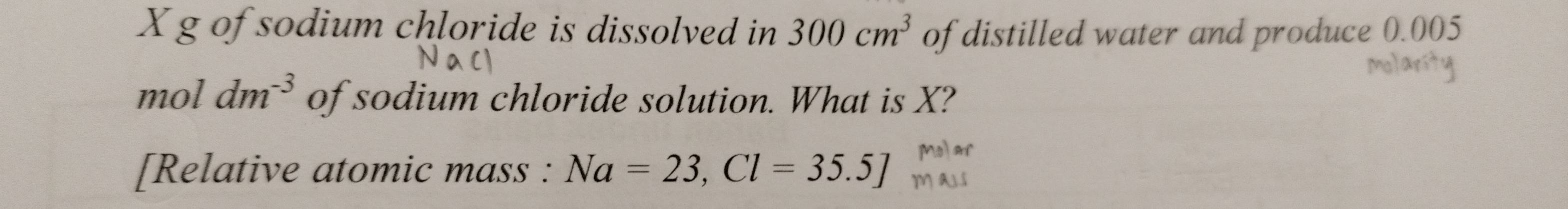 Xg of sodium chloride is dissolved in 300cm^3 of distilled water and produce 0.005
mol dm^(-3) of sodium chloride solution. What is X? 
[Relative atomic mass : Na=23, Cl=35.5]