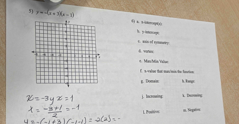 y=-(x+3)(x-1)
6) a. x-intercept(s): 
b, y-intercept: 
c. axis of symmetry: 
d. vertex: 
c. Max/Min Value: 
f. x -value that max/min the function: 
g. Domain: h. Range: 
j. Increasing: k. Decreasing: 
1. Positive: m. Negative: