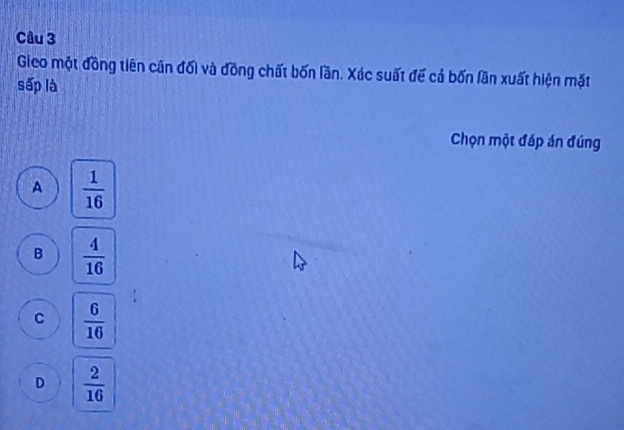 Gieo một đồng tiên cân đối và đồng chất bốn lần. Xác suất đế cả bốn lần xuất hiện mặt
sấp là
Chọn một đáp án đúng
A  1/16 
B  4/16 
C  6/16 
D  2/16 