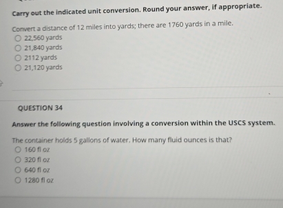 Carry out the indicated unit conversion. Round your answer, if appropriate.
Convert a distance of 12 miles into yards; there are 1760 yards in a mile.
22,560 yards
21,840 yards
2112 yards
21,120 yards
QUESTION 34
Answer the following question involving a conversion within the USCS system.
The container holds 5 gallons of water. How many fluid ounces is that?
160 fl oz
320 fl oz
640 fi oz
1280 fl oz