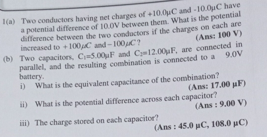 1(a) Two conductors having net charges of +10.0µC and -10.0µC have 
a potential difference of 10.0V between them. What is the potential 
difference between the two conductors if the charges on each are 
(Ans: 100 V) 
increased to +100 uCa nd-100mu C 7 
(b) Two capacitors, C_1=5.00mu F and C_2=12.00mu F , are connected in 
parallel, and the resulting combination is connected to a 9.0V
battery. 
i) What is the equivalent capacitance of the combination? 
(Ans: 17.00 μF) 
ii) What is the potential difference across each capacitor? 
(Ans : 9.00 V) 
iii) The charge stored on each capacitor? 
(Ans : 45.0 μC, 108.0 μC)