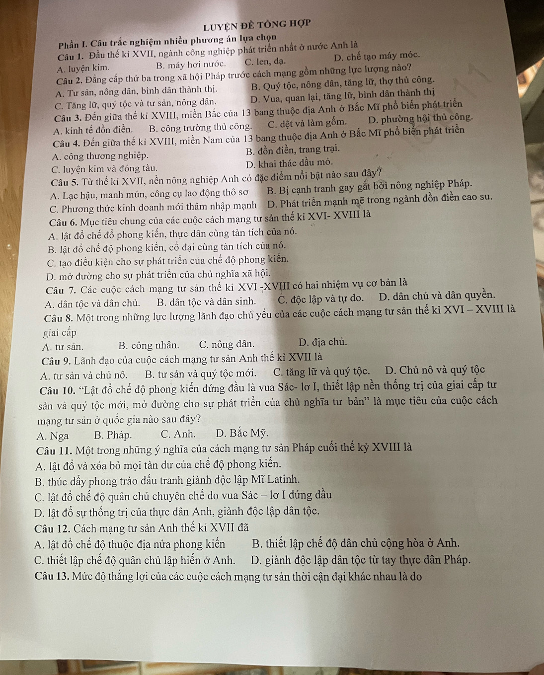 luyện đẻ tông hợp
Phần I. Câu trắc nghiệm nhiều phương án lựa chọn
Cầu 1. Đầu thế kỉ XVII, ngành công nghiệp phát triển nhất ở nước Anh là
A. luyện kim. B. máy hơi nước. C. len, dạ. D. chế tạo máy móc.
Câu 2. Đằng cấp thứ ba trong xã hội Pháp trước cách mạng gồm những lực lượng nào?
A. Tư sản, nông dân, bình dân thành thị. B. Quý tộc, nông dân, tăng lữ, thợ thủ công.
C. Tăng lữ, quý tộc và tư sản, nông dân. D. Vua, quan lại, tăng lữ, bình dân thành thị
Câu 3. Đến giữa thế kỉ XVIII, miền Bắc của 13 bang thuộc địa Anh ở Bắc Mĩ phổ biến phát triển
A. kinh tế đồn điền. B. công trường thủ công. C. dệt và làm gốm. D. phường hội thủ công.
Câu 4. Đến giữa thế kỉ XVIII, miền Nam của 13 bang thuộc địa Anh ở Bắc Mĩ phổ biến phát triển
A. công thương nghiệp. B. đồn điền, trang trại.
C. luyện kim và đóng tàu. D. khai thác dầu mỏ.
Câu 5. Từ thế kỉ XVII, nền nông nghiệp Anh có đặc điểm nổi bật nào sau đây?
A. Lạc hậu, manh mún, công cụ lao động thô sơ B. Bị cạnh tranh gay gắt bởi nông nghiệp Pháp.
C. Phương thức kinh doanh mới thâm nhập mạnh D. Phát triển mạnh mẽ trong ngành đồn điền cao su.
Câu 6. Mục tiêu chung của các cuộc cách mạng tư sản thế kỉ XVI- XVIII là
A. lật đổ chế đổ phong kiến, thực dân cùng tàn tích của nó.
B. lật đổ chế độ phong kiến, cổ đại cùng tàn tích của nó.
C. tạo điều kiện cho sự phát triển của chế độ phong kiến.
D. mở đường cho sự phát triển của chủ nghĩa xã hội.
Câu 7. Các cuộc cách mạng tư sản thế kỉ XVI -XVIII có hai nhiệm vụ cơ bản là
A. dân tộc và dân chủ. B. dân tộc và dân sinh. C. độc lập và tự do. D. dân chủ và dân quyền,
Câu 8. Một trong những lực lượng lãnh đạo chủ yếu của các cuộc cách mạng tư sản thế ki XVI - XVIII là
giai cấp
A. tư sản. B. công nhân. C. nông dân. D. địa chủ.
Câu 9. Lãnh đạo của cuộc cách mạng tư sản Anh thế kỉ XVII là
A. tư sản và chủ nô. B. tư sản và quý tộc mới. C. tăng lữ và quý tộc. D. Chủ nô và quý tộc
Câu 10. “Lật đồ chế độ phong kiến đứng đầu là vua Sác- lơ I, thiết lập nền thống trị của giai cấp tư
sản và quý tộc mới, mở đường cho sự phát triển của chủ nghĩa tư bản' là mục tiêu của cuộc cách
mạng tư sản ở quốc gia nào sau đây?
A. Nga B. Pháp. C. Anh. D. Bắc Mỹ.
Câu 11. Một trong những ý nghĩa của cách mạng tư sản Pháp cuối thế kỷ XVIII là
A. lật đồ và xóa bỏ mọi tàn dư của chế độ phong kiến.
B. thúc đầy phong trào đấu tranh giành độc lập Mĩ Latinh.
C. lật đổ chế độ quân chủ chuyên chế do vua Sác - lơ I đứng đầu
D. lật đổ sự thống trị của thực dân Anh, giành độc lập dân tộc.
Câu 12. Cách mạng tư sản Anh thế kỉ XVII đã
A. lật đổ chế độ thuộc địa nửa phong kiến  B. thiết lập chế độ dân chủ cộng hòa ở Anh.
C. thiết lập chế độ quân chủ lập hiến ở Anh.  D. giành độc lập dân tộc từ tay thực dân Pháp.
Câu 13. Mức độ thắng lợi của các cuộc cách mạng tư sản thời cận đại khác nhau là do