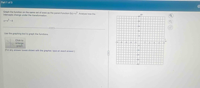 Graph the function on the same set of axes as the parent function f(x)=x^3
intercepts change under the transformation. . Analyze how the
y=x^3-8
Use the graphing tool to graph the functions 
Click to 
enlarge graph 
(For any answer boxes shown with the grapher, type an exact answer.)