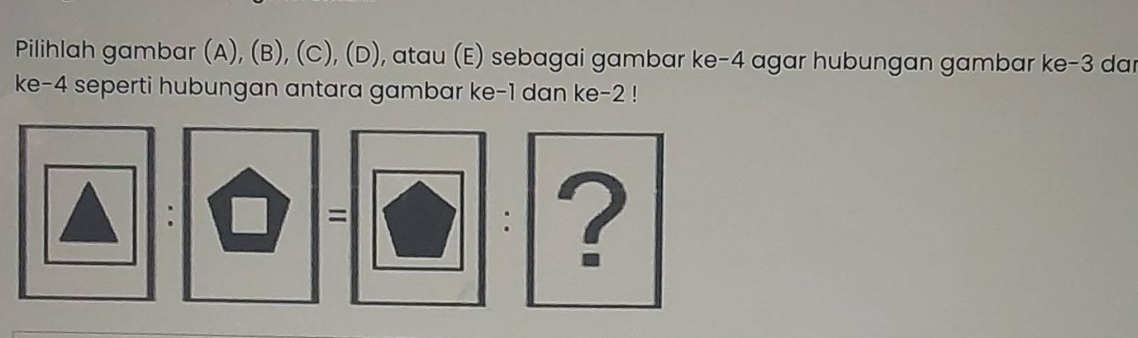 Pilihlah gambar (A), (B), (C), (D), atau (E) sebagai gambar ke -4 agar hubungan gambar ke -3 dar 
ke -4 seperti hubungan antara gambar ke -1 dan ke -2! 
: 
= 
: ?