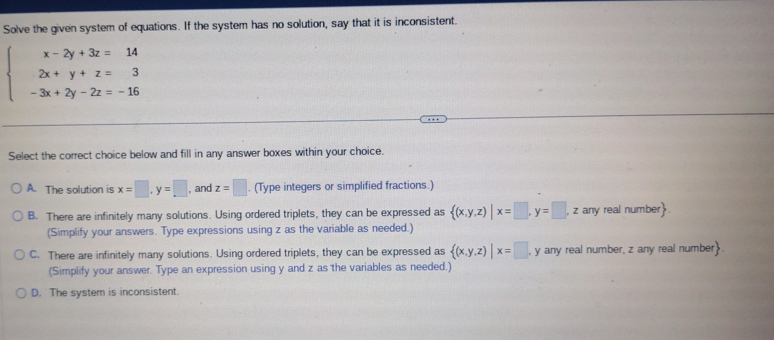 Solve the given system of equations. If the system has no solution, say that it is inconsistent.
beginarrayl x-2y+3z=14 2x+y+z=3 -3x+2y-2z=-16endarray.
Select the correct choice below and fill in any answer boxes within your choice.
A. The solution is x=□ , y=□ , and z=□. (Type integers or simplified fractions.)
B. There are infinitely many solutions. Using ordered triplets, they can be expressed as  (x,y,z)|x=□ , y=□ , z any real number.
(Simplify your answers. Type expressions using z as the variable as needed.)
C. There are infinitely many solutions. Using ordered triplets, they can be expressed as  (x,y,z)|x=□ , y any real number, z any real number.
(Simplify your answer. Type an expression using y and z as the variables as needed.)
D. The system is inconsistent.